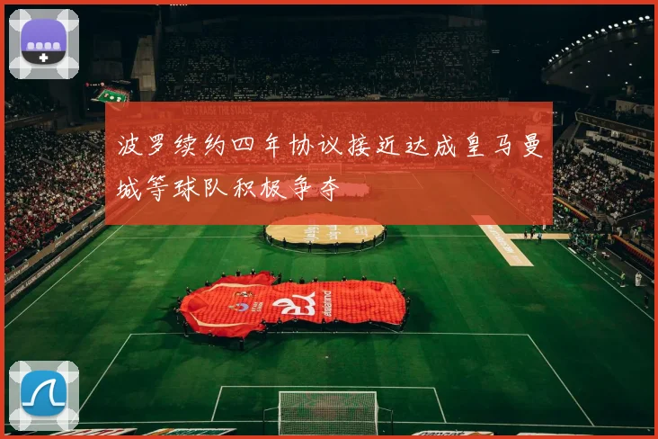 波罗续约四年协议接近达成皇马曼城等球队积极争夺