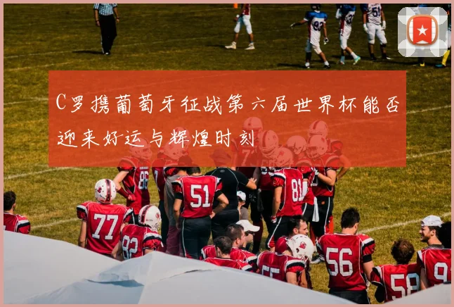 C罗携葡萄牙征战第六届世界杯能否迎来好运与辉煌时刻