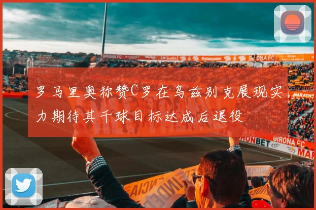 罗马里奥称赞C罗在乌兹别克展现实力期待其千球目标达成后退役
