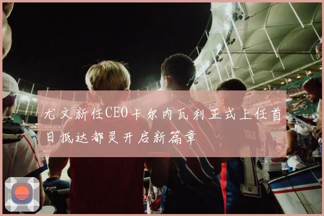 尤文新任CEO卡尔内瓦利正式上任首日抵达都灵开启新篇章