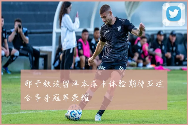 邵子钦谈留洋本菲卡体验期待亚运会争夺冠军荣耀