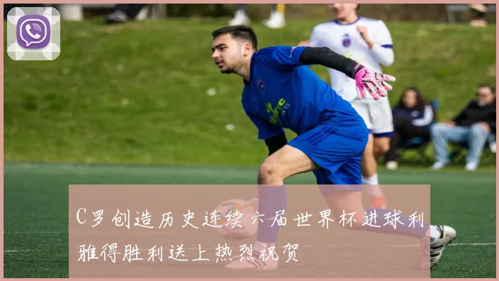 C罗创造历史连续六届世界杯进球利雅得胜利送上热烈祝贺