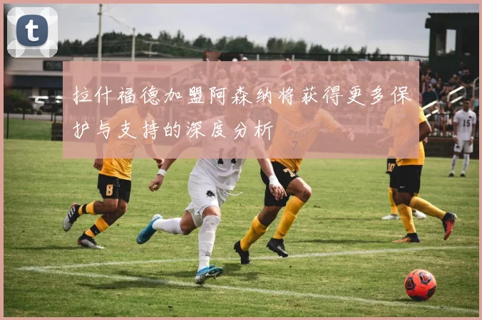 拉什福德加盟阿森纳将获得更多保护与支持的深度分析