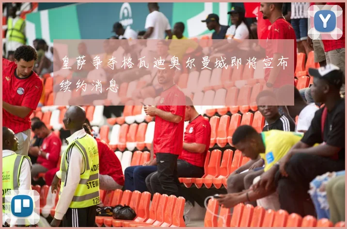 皇萨争夺格瓦迪奥尔曼城即将宣布续约消息