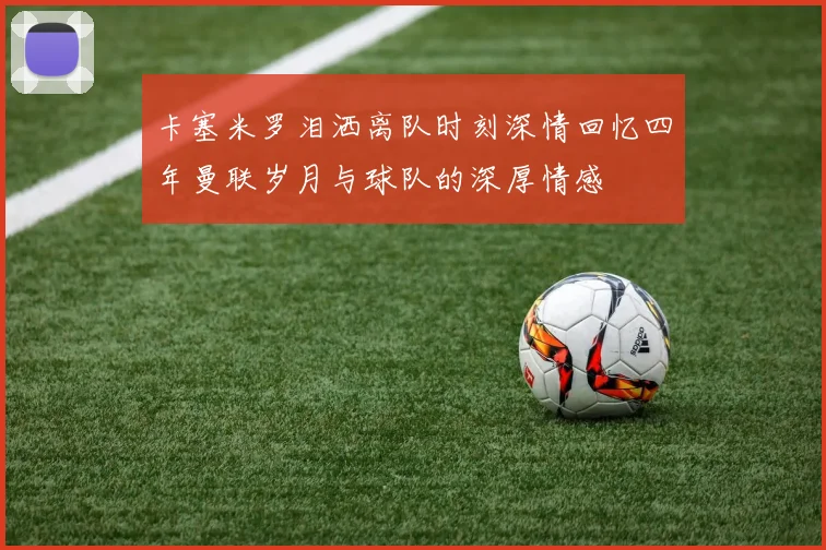 卡塞米罗泪洒离队时刻深情回忆四年曼联岁月与球队的深厚情感