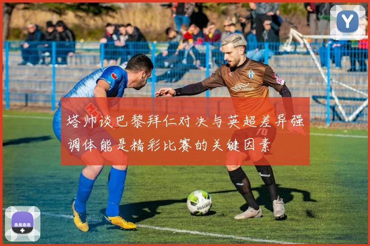 塔帅谈巴黎拜仁对决与英超差异强调体能是精彩比赛的关键因素