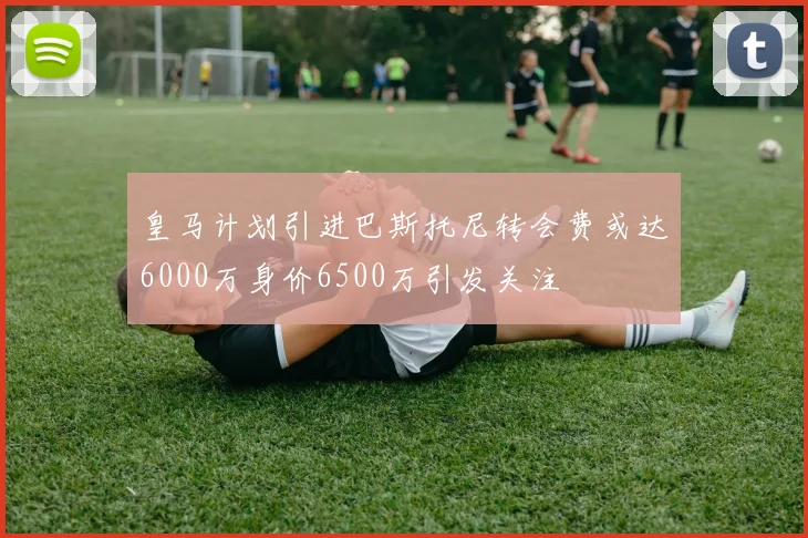 皇马计划引进巴斯托尼转会费或达6000万身价6500万引发关注