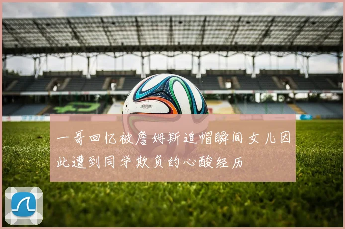 一哥回忆被詹姆斯追帽瞬间女儿因此遭到同学欺负的心酸经历