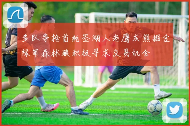 多队争抢首轮签湖人老鹰灰熊掘金绿军森林狼积极寻求交易机会