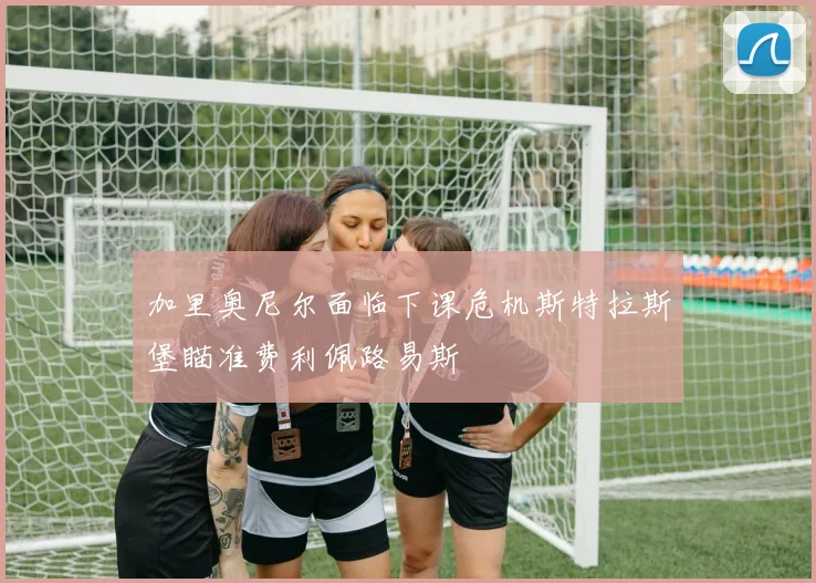 加里奥尼尔面临下课危机斯特拉斯堡瞄准费利佩路易斯