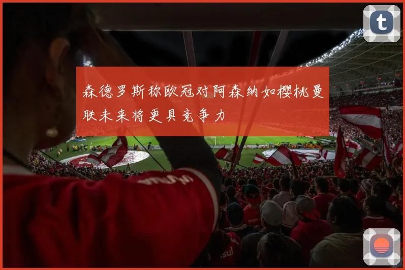 森德罗斯称欧冠对阿森纳如樱桃曼联未来将更具竞争力