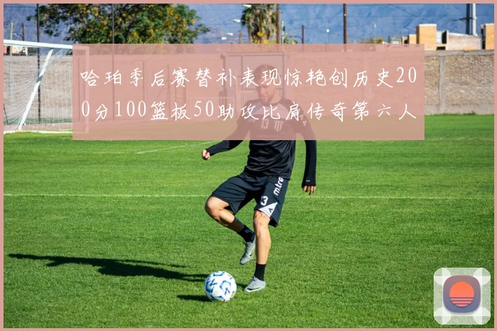 哈珀季后赛替补表现惊艳创历史200分100篮板50助攻比肩传奇第六人