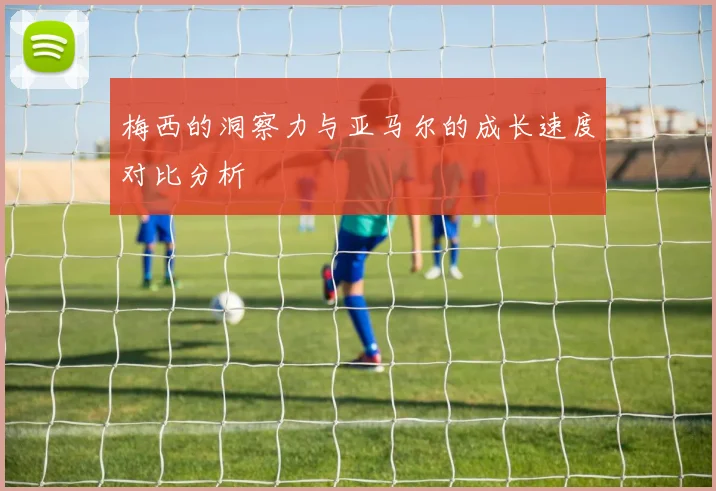 梅西的洞察力与亚马尔的成长速度对比分析
