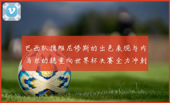 巴西队携维尼修斯的出色表现与内马尔的稳重向世界杯决赛全力冲刺