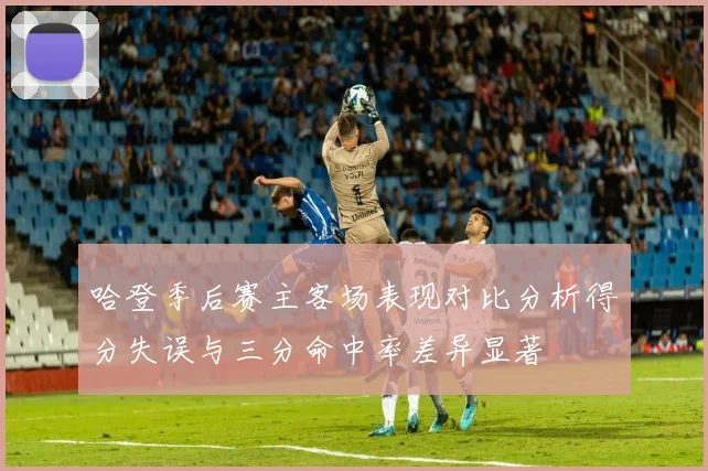 哈登季后赛主客场表现对比分析得分失误与三分命中率差异显著