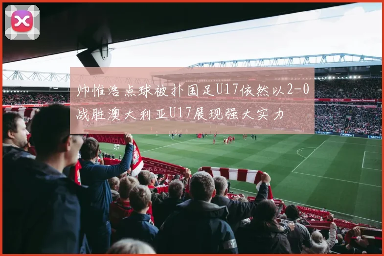 帅惟浩点球被扑国足U17依然以2-0战胜澳大利亚U17展现强大实力